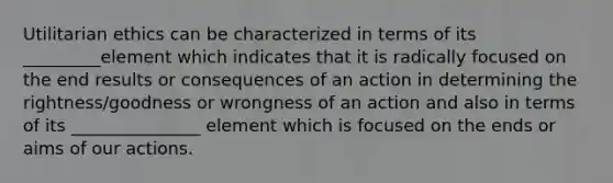 Utilitarian ethics can be characterized in terms of its _________element which indicates that it is radically focused on the end results or consequences of an action in determining the rightness/goodness or wrongness of an action and also in terms of its _______________ element which is focused on the ends or aims of our actions.