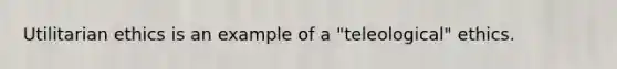 Utilitarian ethics is an example of a "teleological" ethics.