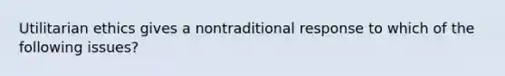 Utilitarian ethics gives a nontraditional response to which of the following issues?