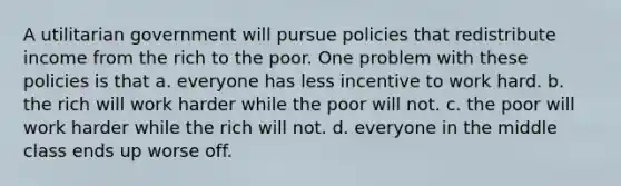 A utilitarian government will pursue policies that redistribute income from the rich to the poor. One problem with these policies is that a. everyone has less incentive to work hard. b. the rich will work harder while the poor will not. c. the poor will work harder while the rich will not. d. everyone in the middle class ends up worse off.