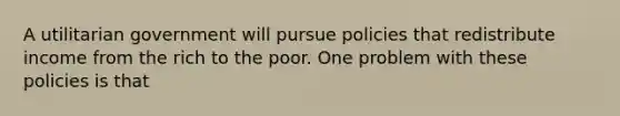 A utilitarian government will pursue policies that redistribute income from the rich to the poor. One problem with these policies is that