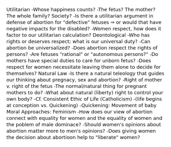 Utilitarian -Whose happiness counts? -The fetus? The mother? The whole family? Society? -Is there a utilitarian argument in defense of abortion for "defective" fetuses ⇒ or would that have negative impacts for the disabled? -Women respect, how does it factor to our utilitarian calculation? Deontological -Who has rights or deserves respect; what is our universal duty? -Can abortion be universalized? -Does abortion respect the rights of persons? -Are fetuses "rational" or "autonomous persons?" -Do mothers have special duties to care for unborn fetus? -Does respect for women necessitate leaving them alone to decide for themselves? Natural Law -Is there a natural teleology that guides our thinking about pregnacy, sex and abortion? -Right of mother v. right of the fetus -The normal/natural thing for pregnant mothers to do? -What about natural (liberty) right to control your own body? -Cf. Consistent Ethic of Life (Catholicism) -(life begins at conception vs. Quickening) -Quickening: Movement of baby Moral Approaches: Feminism -How does our view of abortion connect with equality for women and the equality of women and the poblem of male dominace? -Should women's opinions about abortion matter more to men's opinions? -Does giving women the decision about abortioon help to "liberate" women?