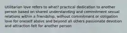 Utilitarian love refers to what? practical dedication to another person based on shared understanding and commitment sexual relations within a friendship, without commitment or obligation love for oneself above and beyond all others passionate devotion and attraction felt for another person