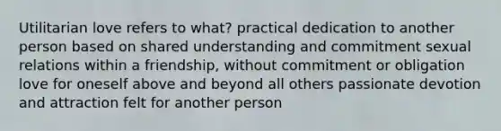 Utilitarian love refers to what? practical dedication to another person based on shared understanding and commitment sexual relations within a friendship, without commitment or obligation love for oneself above and beyond all others passionate devotion and attraction felt for another person