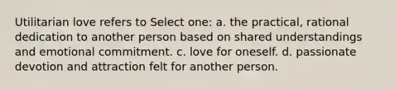 Utilitarian love refers to Select one: a. the practical, rational dedication to another person based on shared understandings and emotional commitment. c. love for oneself. d. passionate devotion and attraction felt for another person.