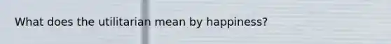 What does the utilitarian mean by happiness?