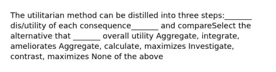 The utilitarian method can be distilled into three steps:_______ dis/utility of each consequence_______ and compareSelect the alternative that _______ overall utility Aggregate, integrate, ameliorates Aggregate, calculate, maximizes Investigate, contrast, maximizes None of the above