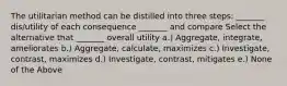 The utilitarian method can be distilled into three steps: _______ dis/utility of each consequence _______ and compare Select the alternative that _______ overall utility a.) Aggregate, integrate, ameliorates b.) Aggregate, calculate, maximizes c.) Investigate, contrast, maximizes d.) Investigate, contrast, mitigates e.) None of the Above