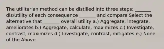 The utilitarian method can be distilled into three steps: _______ dis/utility of each consequence _______ and compare Select the alternative that _______ overall utility a.) Aggregate, integrate, ameliorates b.) Aggregate, calculate, maximizes c.) Investigate, contrast, maximizes d.) Investigate, contrast, mitigates e.) None of the Above