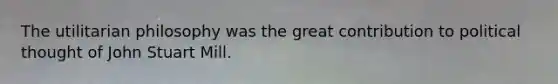 The utilitarian philosophy was the great contribution to political thought of John Stuart Mill.