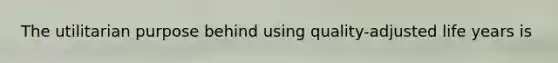 The utilitarian purpose behind using quality-adjusted life years is