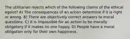 The utilitarian rejects which of the following claims of the ethical egoist? A) The consequences of an action determine if it is right or wrong. B) There are objectively correct answers to moral questions. C) It is impossible for an action to be morally obligatory if it makes no one happy. D) People have a moral obligation only for their own happiness.