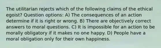 The utilitarian rejects which of the following claims of the ethical egoist? Question options: A) The consequences of an action determine if it is right or wrong. B) There are objectively correct answers to moral questions. C) It is impossible for an action to be morally obligatory if it makes no one happy. D) People have a moral obligation only for their own happiness.