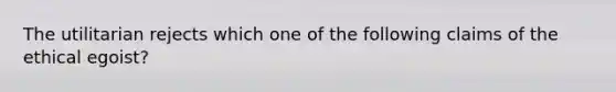 The utilitarian rejects which one of the following claims of the ethical egoist?