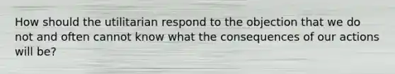 How should the utilitarian respond to the objection that we do not and often cannot know what the consequences of our actions will be?