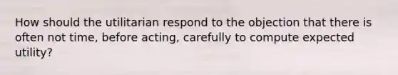 How should the utilitarian respond to the objection that there is often not time, before acting, carefully to compute expected utility?