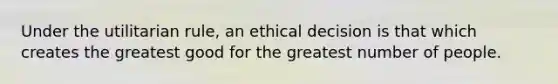 Under the utilitarian rule, an ethical decision is that which creates the greatest good for the greatest number of people.