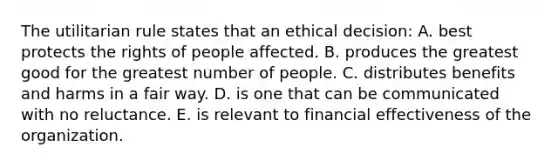 The utilitarian rule states that an ethical decision: A. best protects the rights of people affected. B. produces the greatest good for the greatest number of people. C. distributes benefits and harms in a fair way. D. is one that can be communicated with no reluctance. E. is relevant to financial effectiveness of the organization.