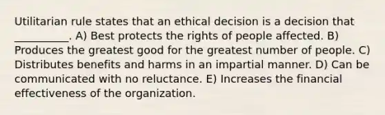 Utilitarian rule states that an ethical decision is a decision that __________. A) Best protects the rights of people affected. B) Produces the greatest good for the greatest number of people. C) Distributes benefits and harms in an impartial manner. D) Can be communicated with no reluctance. E) Increases the financial effectiveness of the organization.