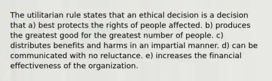 The utilitarian rule states that an ethical decision is a decision that a) best protects the rights of people affected. b) produces the greatest good for the greatest number of people. c) distributes benefits and harms in an impartial manner. d) can be communicated with no reluctance. e) increases the financial effectiveness of the organization.