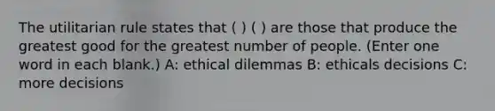 The utilitarian rule states that ( ) ( ) are those that produce the greatest good for the greatest number of people. (Enter one word in each blank.) A: ethical dilemmas B: ethicals decisions C: more decisions