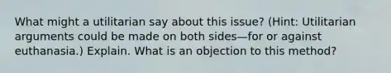 What might a utilitarian say about this issue? (Hint: Utilitarian arguments could be made on both sides—for or against euthanasia.) Explain. What is an objection to this method?