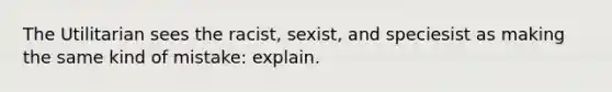 The Utilitarian sees the racist, sexist, and speciesist as making the same kind of mistake: explain.