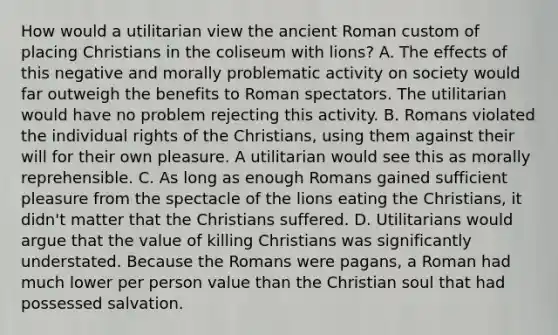 How would a utilitarian view the ancient Roman custom of placing Christians in the coliseum with lions? A. The effects of this negative and morally problematic activity on society would far outweigh the benefits to Roman spectators. The utilitarian would have no problem rejecting this activity. B. Romans violated the individual rights of the Christians, using them against their will for their own pleasure. A utilitarian would see this as morally reprehensible. C. As long as enough Romans gained sufficient pleasure from the spectacle of the lions eating the Christians, it didn't matter that the Christians suffered. D. Utilitarians would argue that the value of killing Christians was significantly understated. Because the Romans were pagans, a Roman had much lower per person value than the Christian soul that had possessed salvation.