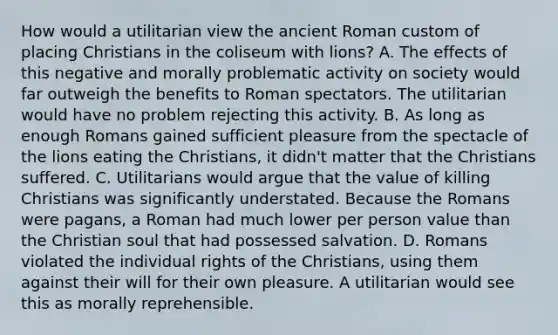 How would a utilitarian view the ancient Roman custom of placing Christians in the coliseum with lions? A. The effects of this negative and morally problematic activity on society would far outweigh the benefits to Roman spectators. The utilitarian would have no problem rejecting this activity. B. As long as enough Romans gained sufficient pleasure from the spectacle of the lions eating the Christians, it didn't matter that the Christians suffered. C. Utilitarians would argue that the value of killing Christians was significantly understated. Because the Romans were pagans, a Roman had much lower per person value than the Christian soul that had possessed salvation. D. Romans violated the individual rights of the Christians, using them against their will for their own pleasure. A utilitarian would see this as morally reprehensible.