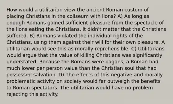 How would a utilitarian view the ancient Roman custom of placing Christians in the coliseum with lions? A) As long as enough Romans gained sufficient pleasure from the spectacle of the lions eating the Christians, it didn't matter that the Christians suffered. B) Romans violated the individual rights of the Christians, using them against their will for their own pleasure. A utilitarian would see this as morally reprehensible. C) Utilitarians would argue that the value of killing Christians was significantly understated. Because the Romans were pagans, a Roman had much lower per person value than the Christian soul that had possessed salvation. D) The effects of this negative and morally problematic activity on society would far outweigh the benefits to Roman spectators. The utilitarian would have no problem rejecting this activity.