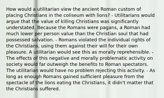 How would a utilitarian view the ancient Roman custom of placing Christians in the coliseum with lions? - Utilitarians would argue that the value of killing Christians was significantly understated. Because the Romans were pagans, a Roman had much lower per person value than the Christian soul that had possessed salvation. - Romans violated the individual rights of the Christians, using them against their will for their own pleasure. A utilitarian would see this as morally reprehensible. - The effects of this negative and morally problematic activity on society would far outweigh the benefits to Roman spectators. The utilitarian would have no problem rejecting this activity. - As long as enough Romans gained sufficient pleasure from the spectacle of the lions eating the Christians, it didn't matter that the Christians suffered.