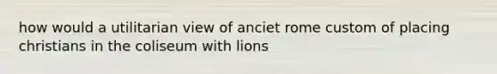 how would a utilitarian view of anciet rome custom of placing christians in the coliseum with lions