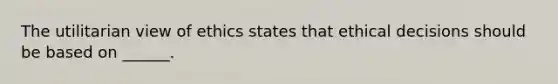 The utilitarian view of ethics states that ethical decisions should be based on ______.