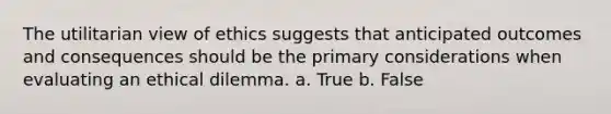 The utilitarian view of ethics suggests that anticipated outcomes and consequences should be the primary considerations when evaluating an ethical dilemma. a. True b. False