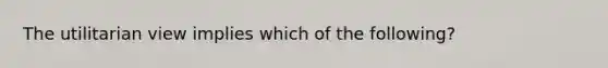 The utilitarian view implies which of the following?