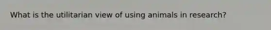 What is the utilitarian view of using animals in research?