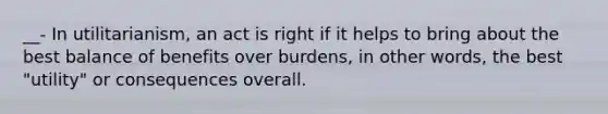 __- In utilitarianism, an act is right if it helps to bring about the best balance of benefits over burdens, in other words, the best "utility" or consequences overall.