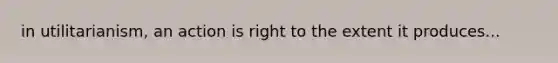 in utilitarianism, an action is right to the extent it produces...