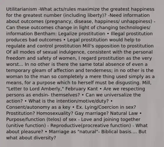 Utilitarianism -What acts/rules maximize the greatest happiness for the greatest number (including liberty)? -Need information about outcomes (pregnancy, disease, happiness/ unhappiness) -Can these outcomes change in light of changing technologies/ information Bentham: Legalize prostitution • Illegal prostitution produces bad outcomes • Legal prostitution would help to regulate and control prostitution Mill's opposition to prostitution Of all modes of sexual indulgence, consistent with the personal freedom and safety of women, I regard prostitution as the very worst... In no other is there the same total absence of even a temporary gleam of affection and tenderness; in no other is the woman to the man so completely a mere thing used simply as a means, for a purpose which to herself must be disgusting. Mill, "Letter to Lord Amberly," February Kant • Are we respecting persons as endsin- themselves? • Can we universalize the action? • What is the intention/motive/duty? • Consent/autonomy as a key • Ex. Lying/Coercion in sex? Prostitution? Homosexuality? Gay marriage? Natural Law • Purpose/function (telos) of sex - Love and joining together (unitive function) - Reproductive(procreative function) - What about pleasure? • Marriage as "natural"- Biblical basis.... But what about diversity?