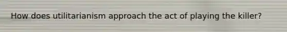 How does utilitarianism approach the act of playing the killer?