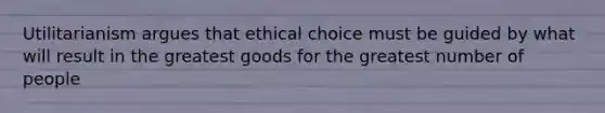 Utilitarianism argues that ethical choice must be guided by what will result in the greatest goods for the greatest number of people