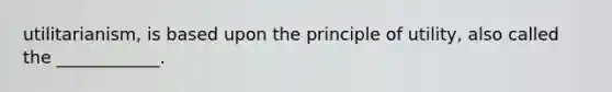 utilitarianism, is based upon the principle of utility, also called the ____________.