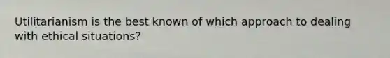 Utilitarianism is the best known of which approach to dealing with ethical situations?