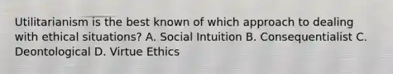 Utilitarianism is the best known of which approach to dealing with ethical situations? A. Social Intuition B. Consequentialist C. Deontological D. Virtue Ethics