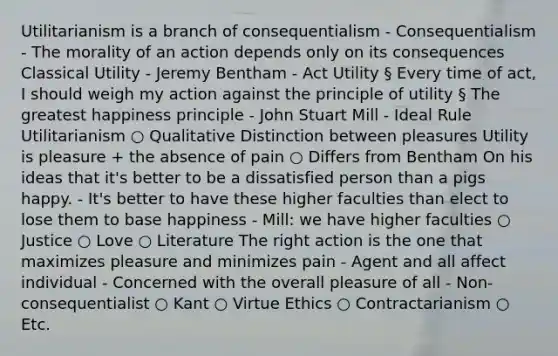 Utilitarianism is a branch of consequentialism - Consequentialism - The morality of an action depends only on its consequences Classical Utility - Jeremy Bentham - Act Utility § Every time of act, I should weigh my action against the principle of utility § The greatest happiness principle - John Stuart Mill - Ideal Rule Utilitarianism ○ Qualitative Distinction between pleasures Utility is pleasure + the absence of pain ○ Differs from Bentham On his ideas that it's better to be a dissatisfied person than a pigs happy. - It's better to have these higher faculties than elect to lose them to base happiness - Mill: we have higher faculties ○ Justice ○ Love ○ Literature The right action is the one that maximizes pleasure and minimizes pain - Agent and all affect individual - Concerned with the overall pleasure of all - Non-consequentialist ○ Kant ○ Virtue Ethics ○ Contractarianism ○ Etc.