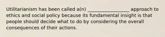 Utilitarianism has been called a(n) __________________ approach to ethics and social policy because its fundamental insight is that people should decide what to do by considering the overall consequences of their actions.