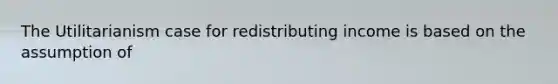 The Utilitarianism case for redistributing income is based on the assumption of