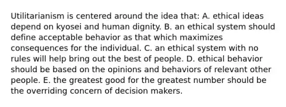 Utilitarianism is centered around the idea that: A. ethical ideas depend on kyosei and human dignity. B. an ethical system should define acceptable behavior as that which maximizes consequences for the individual. C. an ethical system with no rules will help bring out the best of people. D. ethical behavior should be based on the opinions and behaviors of relevant other people. E. the greatest good for the greatest number should be the overriding concern of decision makers.