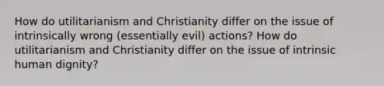 How do utilitarianism and Christianity differ on the issue of intrinsically wrong (essentially evil) actions? How do utilitarianism and Christianity differ on the issue of intrinsic human dignity?