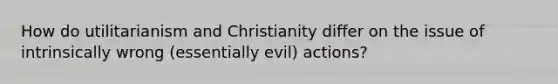 How do utilitarianism and Christianity differ on the issue of intrinsically wrong (essentially evil) actions?